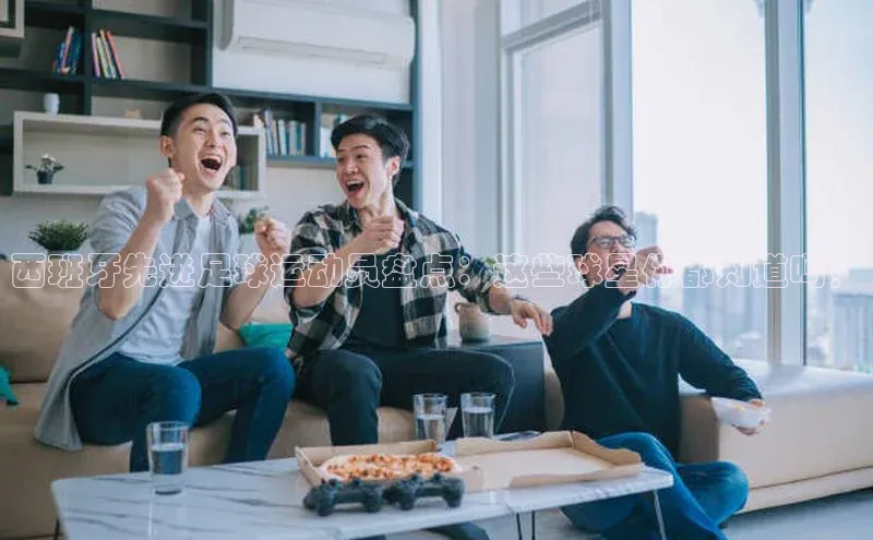 恒行6登录入口注册路畅科技西班牙先进足球运动员盘点：这些球星你都知道吗？