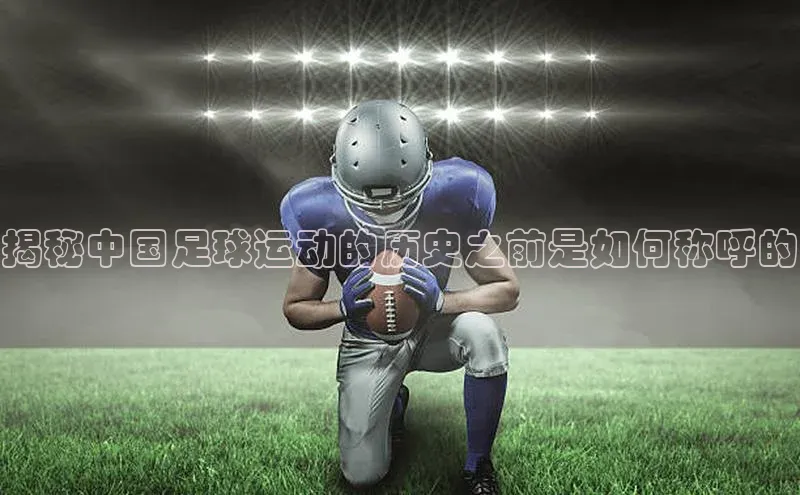 恒行6注册官网入口诸葛科技揭秘中国足球运动的历史之前是如何称呼的