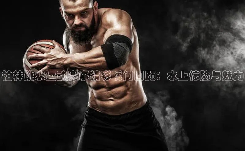 恒行6注册度小满支付柏林跳水运动赛事精彩瞬间回顾：水上惊险与魅力