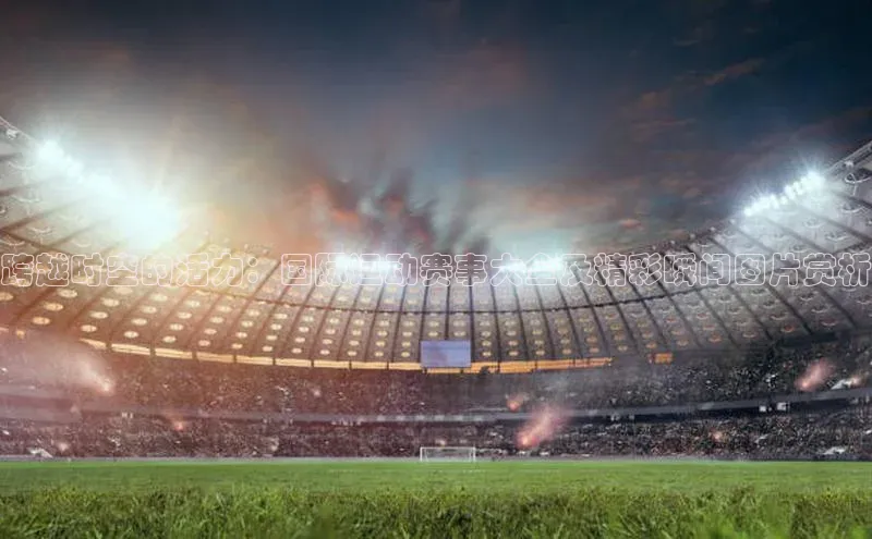 跨越时空的活力：国际运动赛事大全及精彩瞬间图片赏析